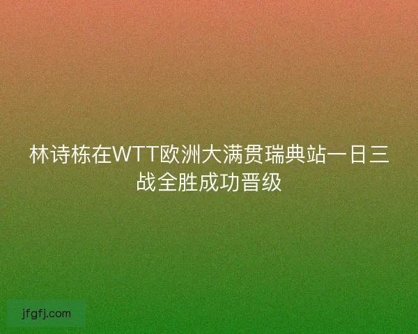 林诗栋在WTT欧洲大满贯瑞典站一日三战全胜成功晋级