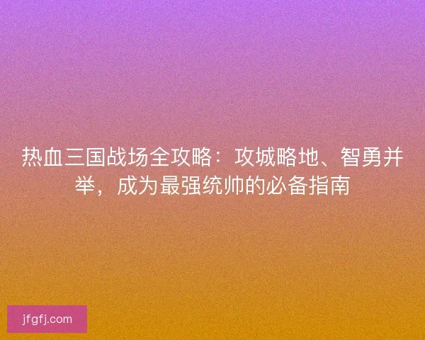 热血三国战场全攻略：攻城略地、智勇并举，成为最强统帅的必备指南
