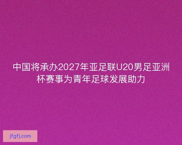 中国将承办2027年亚足联U20男足亚洲杯赛事为青年足球发展助力