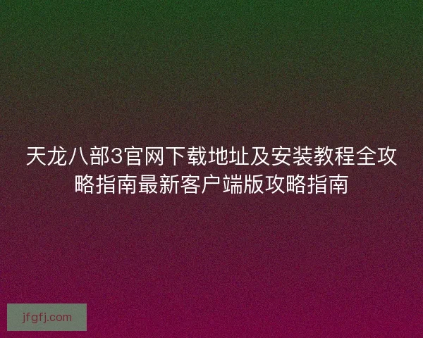 天龙八部3官网下载地址及安装教程全攻略指南最新客户端版攻略指南