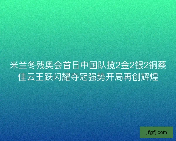 米兰冬残奥会首日中国队揽2金2银2铜蔡佳云王跃闪耀夺冠强势开局再创辉煌