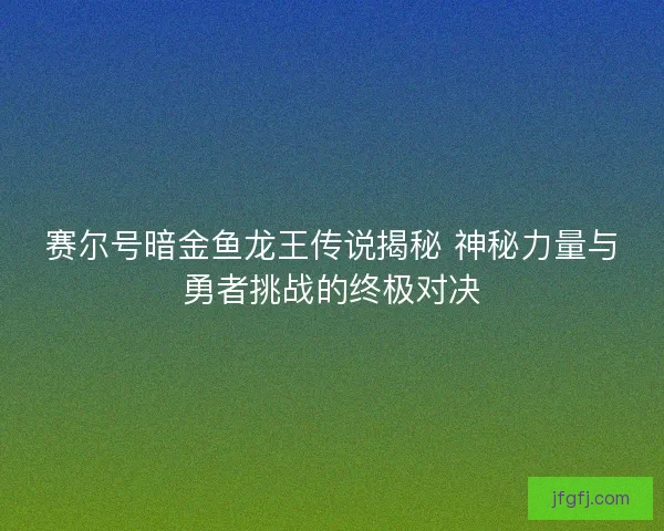 赛尔号暗金鱼龙王传说揭秘 神秘力量与勇者挑战的终极对决
