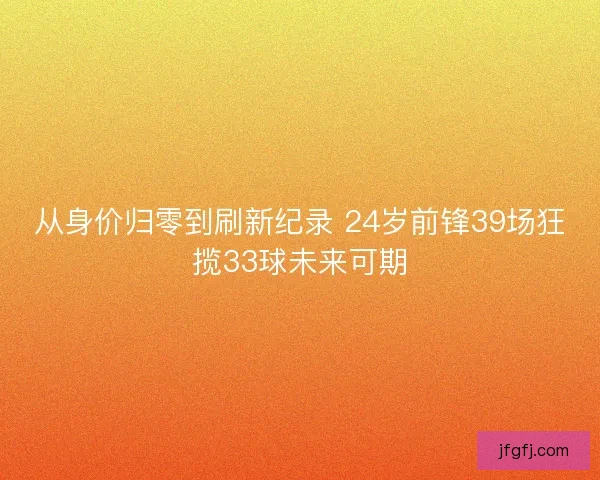 从身价归零到刷新纪录 24岁前锋39场狂揽33球未来可期 从身价归零到刷新纪录 24岁前锋39场狂揽33球未来可期