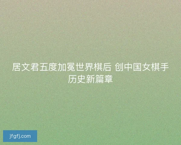 居文君五度加冕世界棋后 创中国女棋手历史新篇章