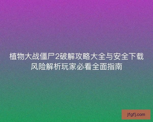 植物大战僵尸2破解攻略大全与安全下载风险解析玩家必看全面指南
