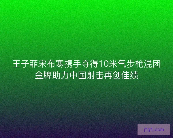王子菲宋布寒携手夺得10米气步枪混团金牌助力中国射击再创佳绩