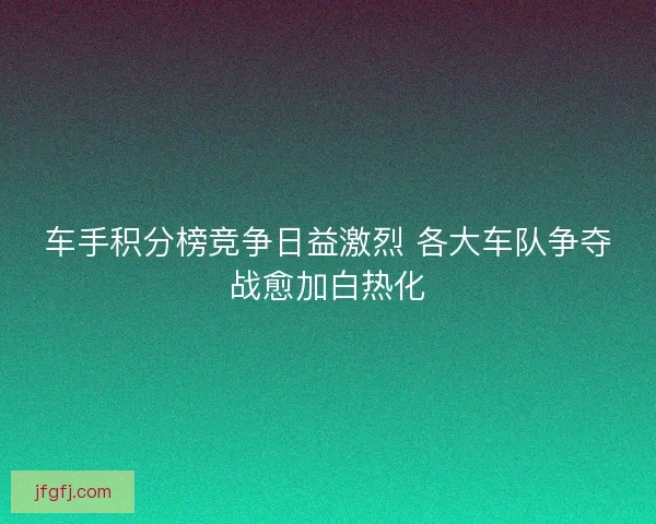 车手积分榜竞争日益激烈 各大车队争夺战愈加白热化
