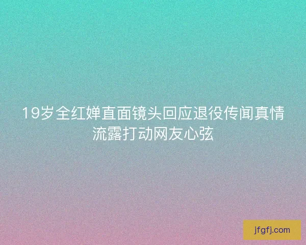 19岁全红婵直面镜头回应退役传闻真情流露打动网友心弦