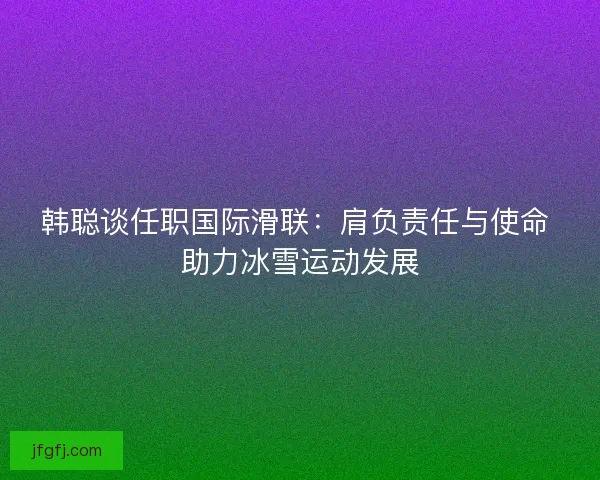 韩聪谈任职国际滑联：肩负责任与使命 助力冰雪运动发展