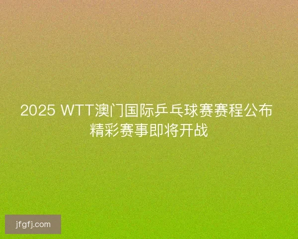 2025 WTT澳门国际乒乓球赛赛程公布 精彩赛事即将开战