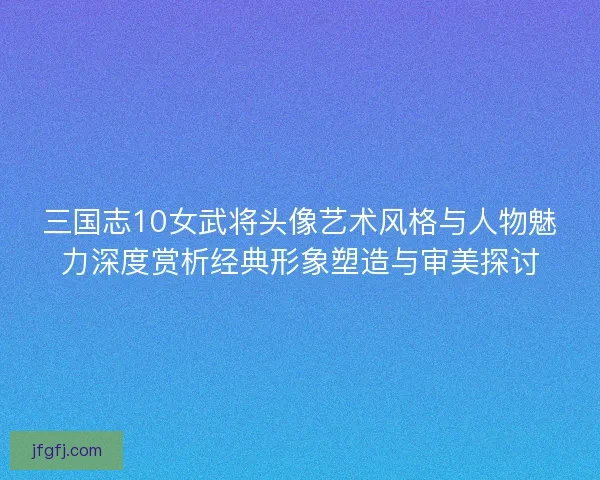 三国志10女武将头像艺术风格与人物魅力深度赏析经典形象塑造与审美探讨