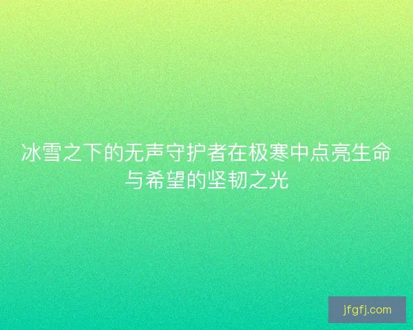 冰雪之下的无声守护者在极寒中点亮生命与希望的坚韧之光