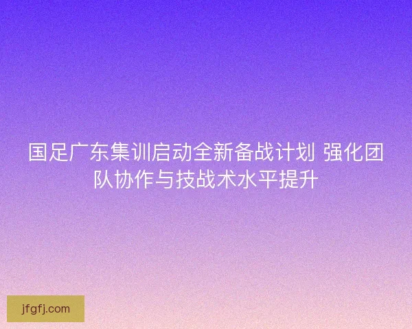 国足广东集训启动全新备战计划 强化团队协作与技战术水平提升 国足广东集训启动全新备战计划 强化团队协作与技战术水平提升