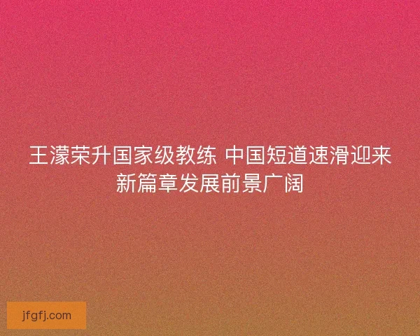 王濛荣升国家级教练 中国短道速滑迎来新篇章发展前景广阔