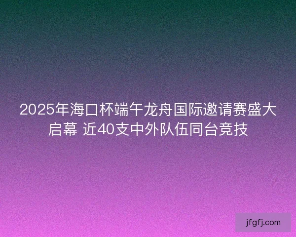 2025年海口杯端午龙舟国际邀请赛盛大启幕 近40支中外队伍同台竞技