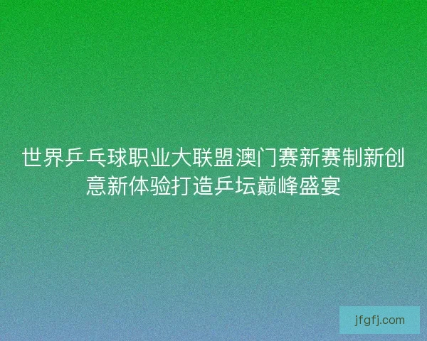 世界乒乓球职业大联盟澳门赛新赛制新创意新体验打造乒坛巅峰盛宴