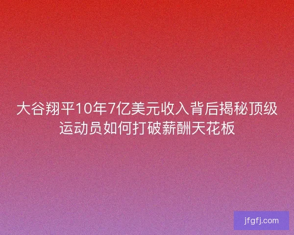 大谷翔平10年7亿美元收入背后揭秘顶级运动员如何打破薪酬天花板