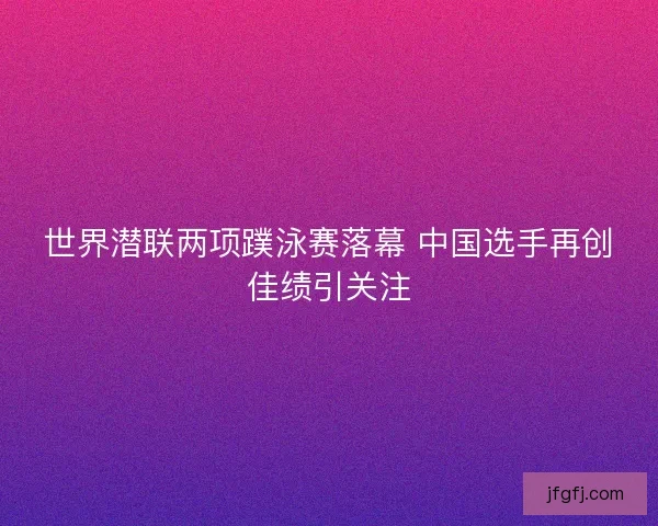 世界潜联两项蹼泳赛落幕 中国选手再创佳绩引关注