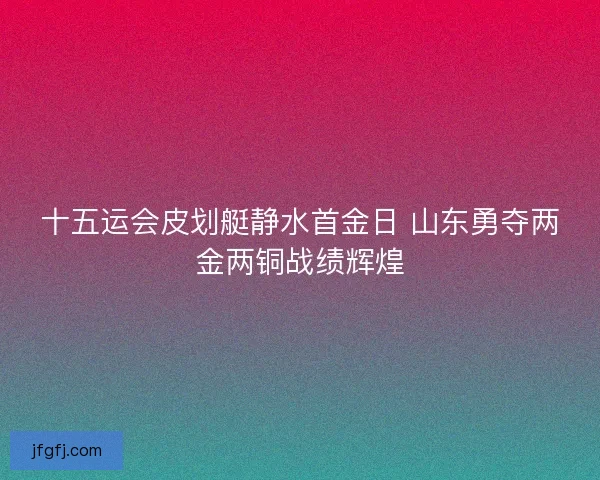 十五运会皮划艇静水首金日 山东勇夺两金两铜战绩辉煌