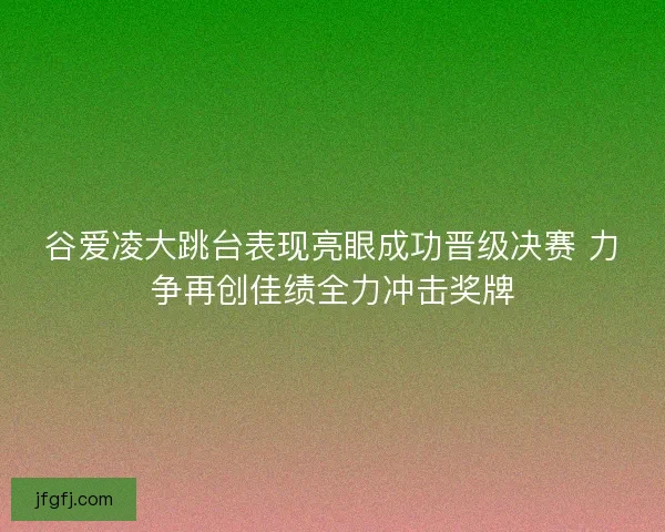 谷爱凌大跳台表现亮眼成功晋级决赛 力争再创佳绩全力冲击奖牌