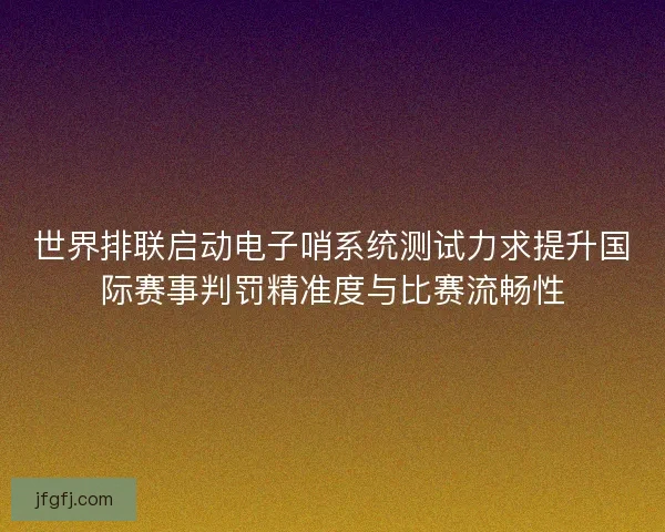 世界排联启动电子哨系统测试力求提升国际赛事判罚精准度与比赛流畅性