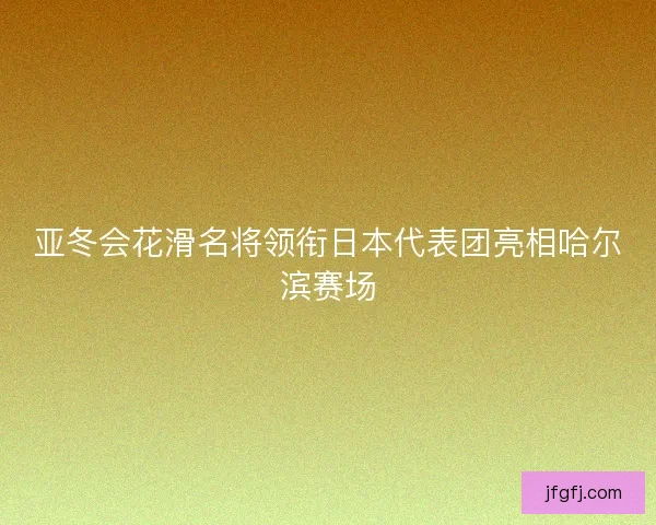 亚冬会花滑名将领衔日本代表团亮相哈尔滨赛场 亚冬会花滑名将领衔日本代表团亮相哈尔滨赛场