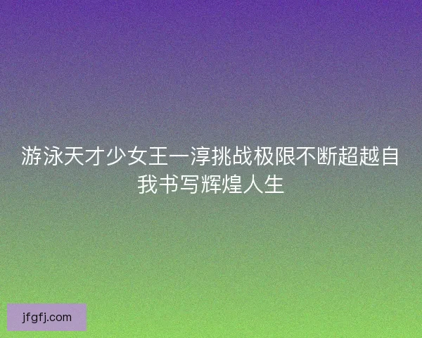 游泳天才少女王一淳挑战极限不断超越自我书写辉煌人生