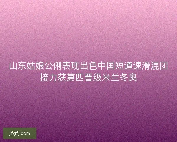 山东姑娘公俐表现出色中国短道速滑混团接力获第四晋级米兰冬奥 山东姑娘公俐表现出色中国短道速滑混团接力获第四晋级米兰冬奥